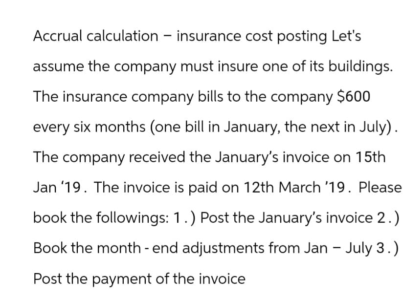 Accrual calculation - insurance cost posting Let's
assume the company must insure one of its buildings.
The insurance company bills to the company $600
every six months (one bill in January, the next in July).
The company received the January's invoice on 15th
Jan '19. The invoice is paid on 12th March '19. Please
book the followings: 1.) Post the January's invoice 2.)
Book the month - end adjustments from Jan - July 3.)
Post the payment of the invoice