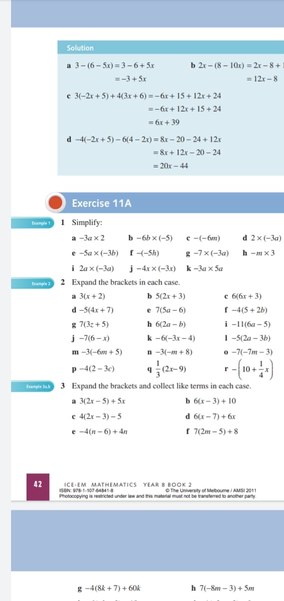 Solution
a 3- (6 – 5x) =3 – 6 + 5x
b 2x - (8- 10х) -D 2х - 8 +
= -3 + 5x
= 12x – 8
c 3(-2x+5)+4(3x + 6) = -6x + 15 + 12x + 24
=-6x+ 12x + 15 + 24
= 6x + 39
d -4(-2x+5) – 6(4 – 2x) = 8x – 20 – 24 + 12x
= 8x + 12x – 20 – 24
= 20x – 44
Exercise 11A
1 Simplify:
Example 1
а -За x 2
b -6b x (-5)
с -(-бт)
d 2x(-3а)
е -5а x (-3b)
f -(-5h)
g -7x(-3a)
h -mx3
i 2аx(-За)
j -4x x (-3x)
k -За X 5а
Example 2
2 Expand the brackets in each case.
а 3(х + 2)
b 5(2x + 3)
c 6(6x+ 3)
d -5(4x + 7)
е 7(5а -6)
f -4(5+2b)
g 7(3z+5)
h 6(2a – b)
і -11(6а — 5)
j -7(6 – x)
k -6(-3х — 4)
1-5(2а — 3b)
o -7(-7m – 3)
m -3(-6т + 5)
n -3(-m+ 8)
р-4(2-Зc)
(2x-9)
Example 3ab
3 Expand the brackets and collect like terms in each case.
a 3(2x – 5) + 5x
ь 6(х - 3) + 10
с 4(2х - 3) — 5
d 6(x– 7) + 6x
е -4(п -6) + 4n
f 7(2m – 5) + 8
42
ICE-EM MATHEMATICS YEAR 8 BOOK 2
ISBN: 978-1-107-64841-8
Photocopying is restricted under law and this material must not be transferred to another party.
O The University of Melbourne / AMSI 2011
g -4(8k +7) + 60k
h 7(-8m – 3) + 5m
