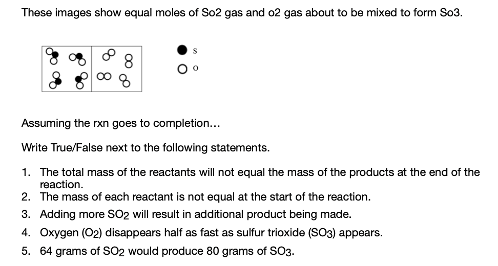 These images show equal moles of So2 gas and o2 gas about to be mixed to form So3.
8.
Assuming the rxn goes to completion...
Write True/False next to the following statements.
1. The total mass of the reactants will not equal the mass of the products at the end of the
reaction.
2. The mass of each reactant is not equal at the start of the reaction.
3. Adding more SO2 will result in additional product being made.
4. Oxygen (O2) disappears half as fast as sulfur trioxide (SO3) appears.
5. 64 grams of SO2 would produce 80 grams of SO3.
