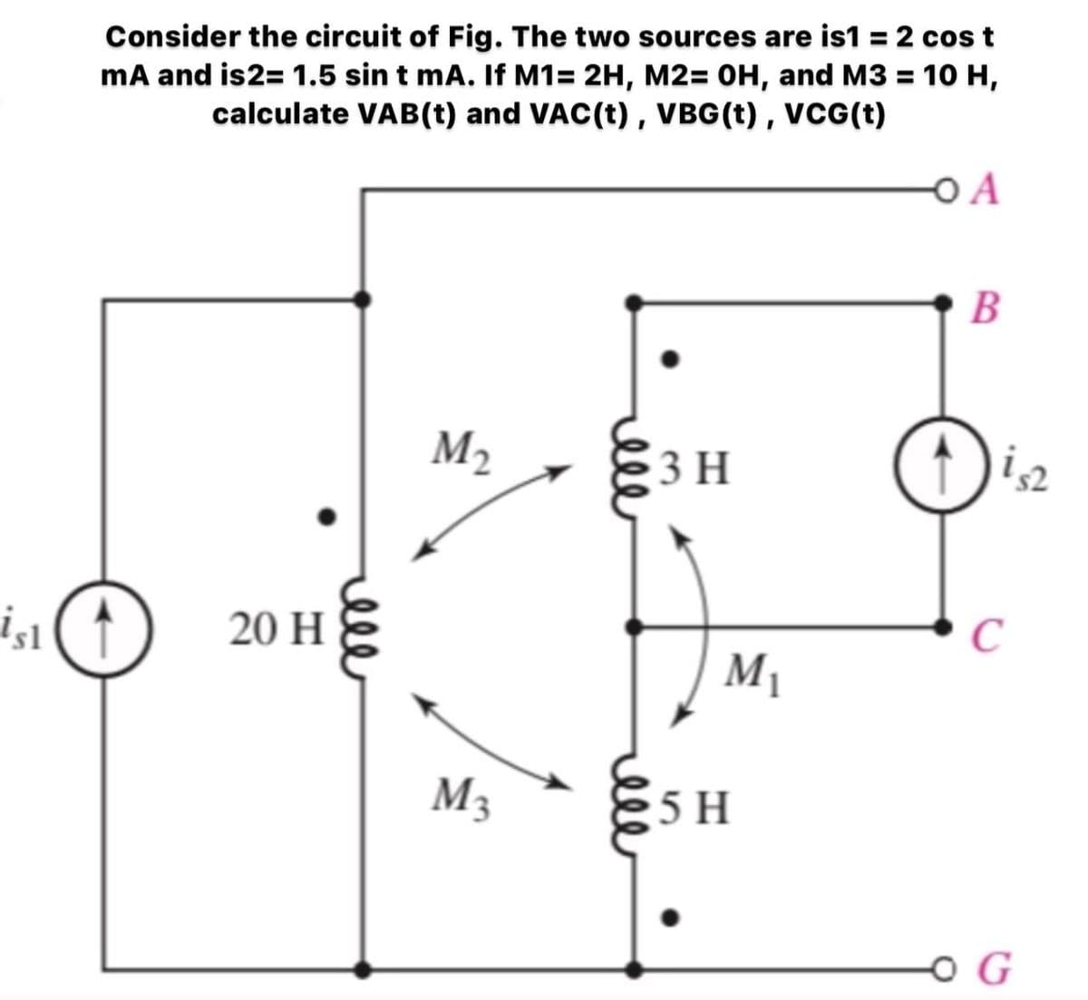 Consider the circuit of Fig. The two sources are is1 = 2 cos t
mA and is2= 1.5 sin t mA. If M1= 2H, M2= 0H, and M3 = 10 H,
calculate VAB(t) and VAC(t) , VBG(t) , VCG(t)
O A
В
M2
3 H
20 H
M1
M3
5 H
ll
ell
ell
