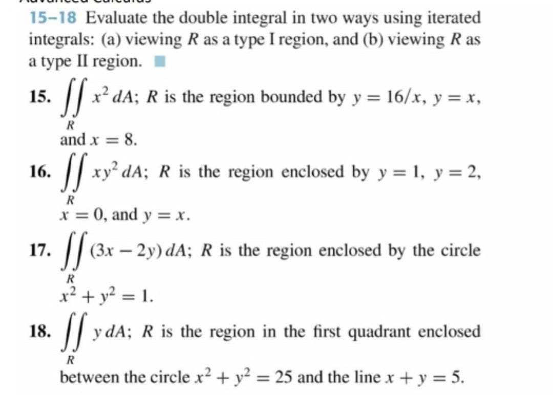 15-18 Evaluate the double integral in two ways using iterated
integrals: (a) viewing R as a type I region, and (b) viewing R as
a type II region.
15.
. || x² dA; R is the region bounded by y = 16/x, y = x,
R
and x = 8.
16.
|| xy² dA; R is the region enclosed by y = 1, y = 2,
R
x = 0, and y = x.
%3D
17.
(3x – 2y) dA; R is the region enclosed by the circle
x² + y² = 1.
18.
|| y dA; R is the region in the first quadrant enclosed
R
between the circle x² + y² = 25 and the line x + y = 5.
