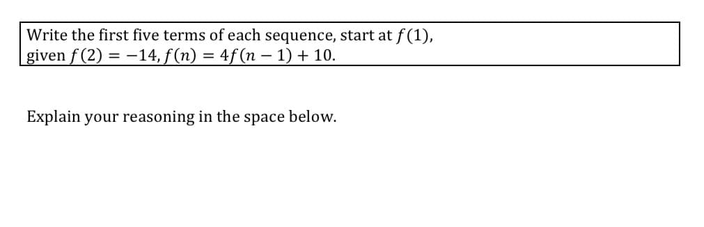 Write the first five terms of each sequence, start at f(1),
given f (2) = -14, f (n) = 4f (n – 1) + 10.
Explain your reasoning in the space below.
