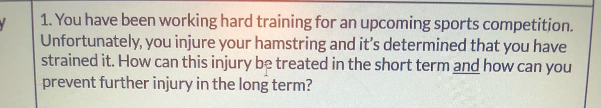 1. You have been working hard training for an upcoming sports competitjon.
Unfortunately, you injure your hamstring and it's determined that you have
strained it. How can this injury be treated in the short term and how can you
prevent further injury in the long term?
