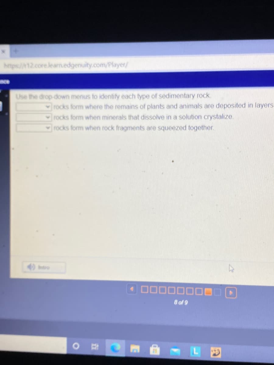 hetps://12.core.learm.edgenuity.com/Player/
nce
Use the drop-down menus to identify each type of sedimentary rock.
rocks form where the remains of plants and animals are deposited in layers
rocks form when minerals that dissolve in a solution crystalize.
rocks form when rock fragments are squeezed together.
Intro
8 of 9
