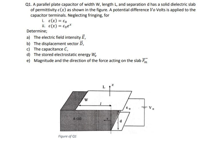 Q1. A parallel plate capacitor of width w, length L, and separation d has a solid dielectric slab
of permittivity e(x) as shown in the figure. A potential difference Vo Volts is applied to the
capacitor terminals. Neglecting fringing, for
i. e(x) = €0
ii. €(x) = €ge*
Determine;
a) The electric field intensity E,
b) The displacement vector D,
c) The capacitance C,
d) The stored electrostatic energy We
e) Magnitude and the direction of the force acting on the slab Fm
E (X)
Figure of Q1
