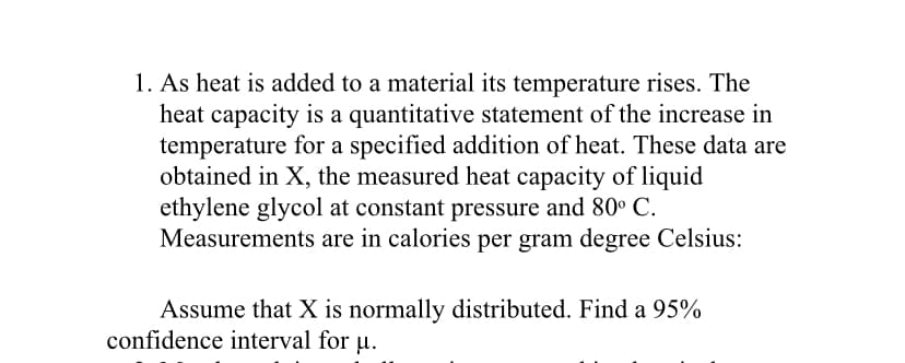 1. As heat is added to a material its temperature rises. The
heat capacity is a quantitative statement of the increase in
temperature for a specified addition of heat. These data are
obtained in X, the measured heat capacity of liquid
ethylene glycol at constant pressure and 80° C.
Measurements are in calories per gram degree Celsius:
Assume that X is normally distributed. Find a 95%
confidence interval for u.