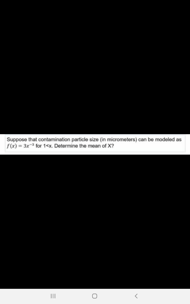 Suppose that contamination particle size (in micrometers) can be modeled as
f(x) = 3x-3 for 1<x. Determine the mean of X?
