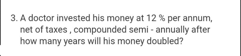 3. A doctor invested his money at 12 % per annum,
net of taxes , compounded semi - annually after
how many years will his money doubled?
