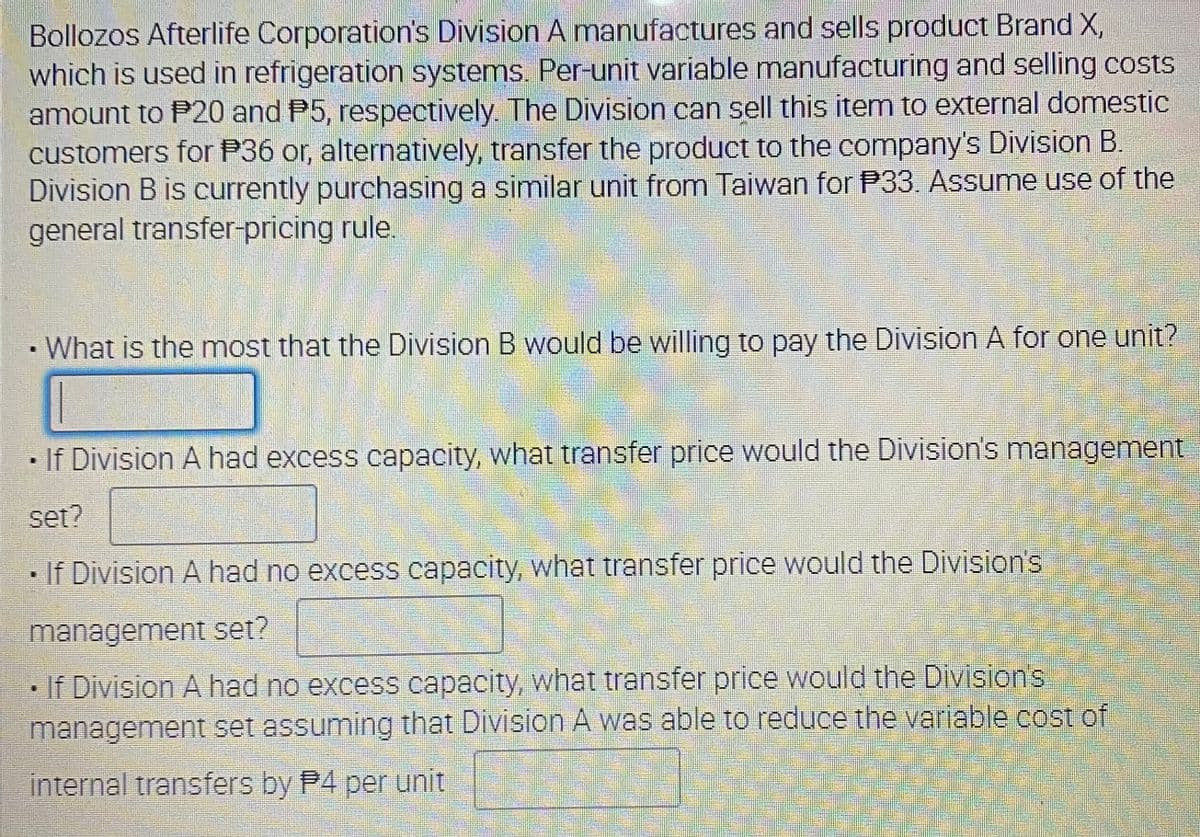 Bollozos Afterlife Corporation's Division A manufactures and sells product Brand X,
which is used in refrigeration systems. Per-unit variable manufacturing and selling costs
amount to P20 and P5, respectively The Division can sell this item to external domestic
customers for P36 or, alternatively, transfer the product to the company's Division B.
Division B is currently purchasing a similar unit from Taiwan for P33. Assume use of the
general transfer-pricing rule.
•What is the most that the Division B would be willing to pay the Division A for one unit?
• If Division A had excess capacity, what transfer price would the Division's management
set?
· If Division A had no excess capacity, what transfer price would the Divisions
management set?
If Division A had no excess capacity, what transfer price would the Divisions
management set assuming that Division A was able to reduce the variable cost of
internal transfers by P4 per unit
