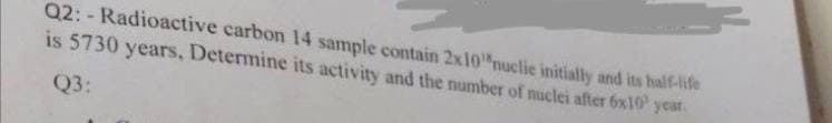 Q2: - Radioactive carbon 14 sample contain 2x10"nuclie initially and its half-life
is 5730 years, Determine its activity and the number of nuclei after 6x10' year.
Q3:
