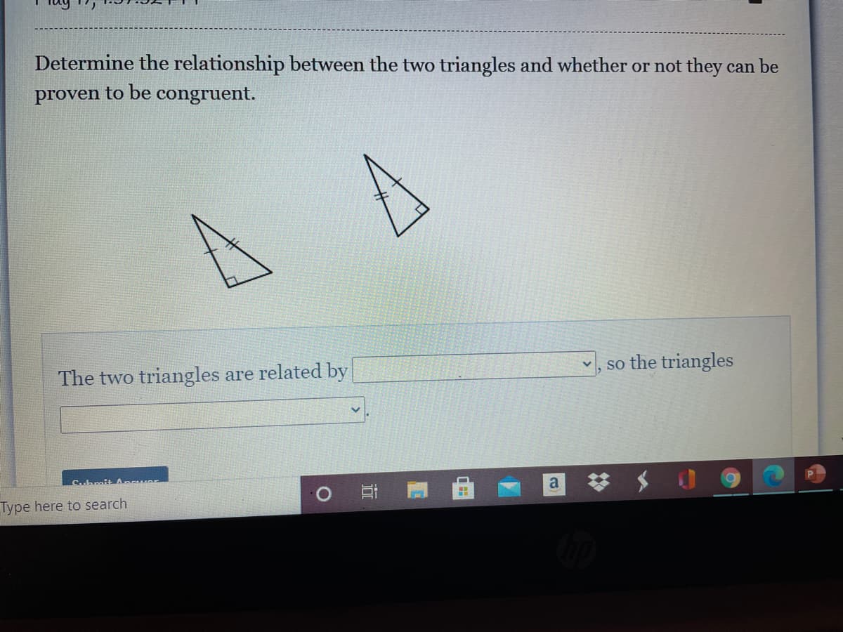 Determine the relationship between the two triangles and whether or not they can be
proven to be congruent.
The two triangles are related by
so the triangles
Suhmit A wA
a
Type here to search
