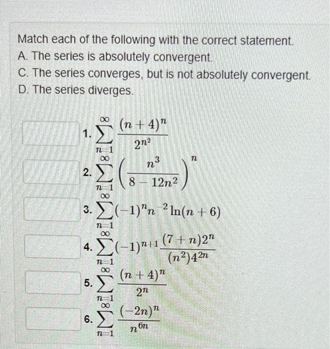 Match each of the following with the correct statement.
A. The series is absolutely convergent.
C. The series converges, but is not absolutely convergent.
D. The series diverges.
1.
2.
888888
4.
3.) (1) ln(n + 6)
(7 + n)2"
(1) 111 (n²)42n
5.
6.
(n + 4)"
2n
Σ
3
8 – 12n2
(n + 4)”
272
2n)”
non