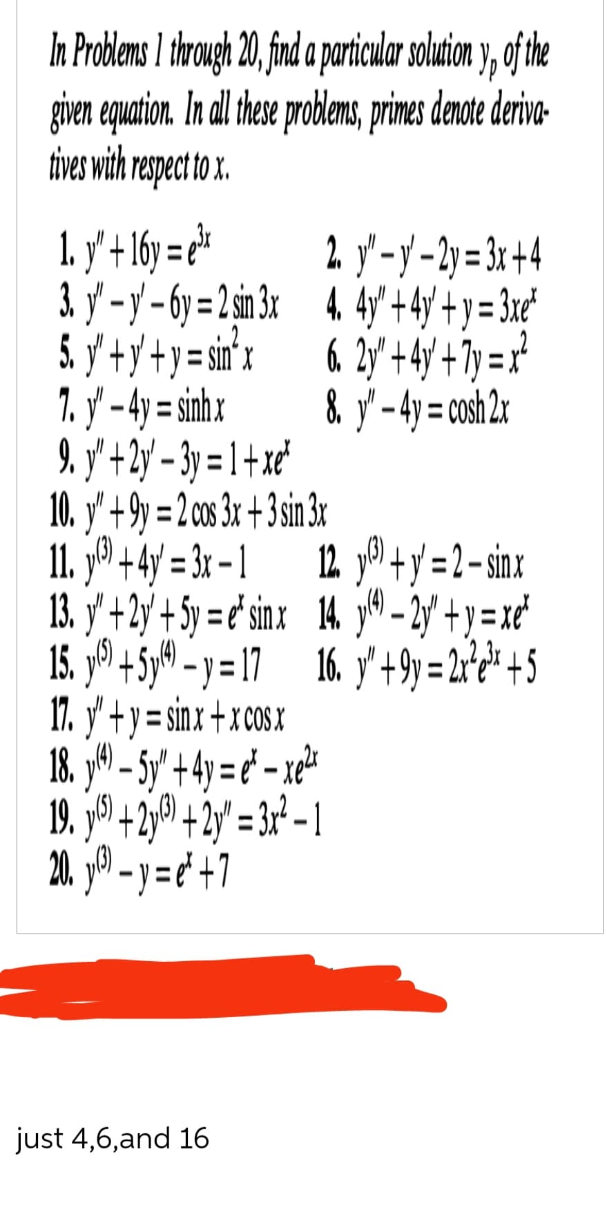 In Problems I through 20, find a particular solution y, of the
given equation. In all these problems, primes denote deriva-
tives with respect to x.
1. y" + 16y=e³x
2. y" - y' - 2y = 3x+4
3. y'-y-6y=2 sin 3x 4. 4y" + 4y +y = 3xe²
6. 2y" +4y+7y=x²
8. y" - 4y = cosh 2x
5.
y' + y² + y = sin²x
1. y – 4y = sinhx
9. y' +2y-3y=1+x²
10. y" +9y=2 cos 3x + 3 sin 3x
11. y
13. y'
+ 4y = 3x - 1
+ 2y + 5y = e' sinx
12 y+y=2-sinx
14. y(4) -2y"+y=xe²
16. y" +9y=2x²e³x +5
15. y + 5y - y = 17
17. y' + y = sinx + x cos x
thẻ tên
5
18
19. y) +2y + 2y = 3x² - 1
20₁²-y=e+7
just 4,6,and 16