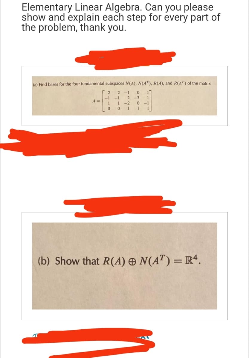 Elementary Linear Algebra. Can you please
show and explain each step for every part of
the problem, thank you.
(a) Find bases for the four fundamental subspaces N(A), N(AT), R(A), and R(AT) of the matrix
2 2
-1
4000
-1
-1 2 -3
1 1
-2
1 1
a
A =
1
1
-1
1
(b) Show that R(A) & N(AT) = R4.