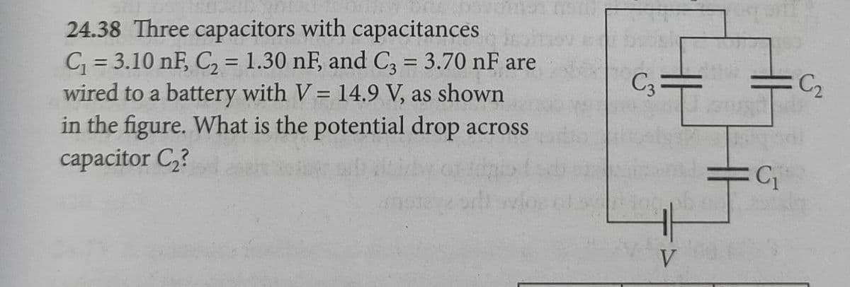 24.38 Three capacitors with capacitances
C = 3.10 nF, C, = 1.30 nF, and C, = 3.70 nF are
wired to a battery with V = 14.9 V, as shown
in the figure. What is the potential drop across
capacitor C,?
%3D
%3D
C3
%3D
V
