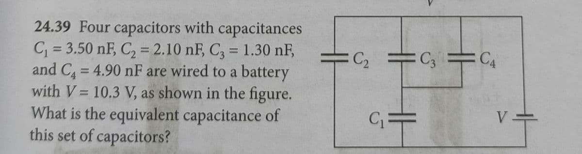 24.39 Four capacitors with capacitances
C = 3.50 nF, C2 = 2.10 nF, C, = 1.30 nF,
and C = 4.90 nF are wired to a battery
with V= 10.3 V, as shown in the figure.
What is the equivalent capacitance of
this set of capacitors?
%3D
%3D
C2 C3
%3D
%3D
V
