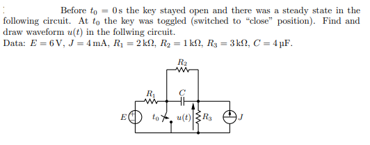 Before to = Os the key stayed open and there was a steady state in the
following circuit. At to the key was toggled (switched to "close" position). Find and
draw waveform u(t) in the follwing circuit.
Data: E = 6 V, J = 4mA, R1 = 2 k, R2 = 1 kſN, R3 = 3 kN, C = 4 µF.
R2
R1
to , u(t)R3
E
