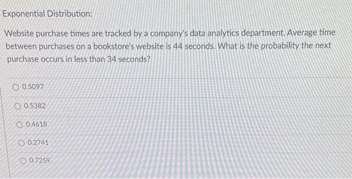 Exponential Distribution:
Website purchase times are tracked by a company's data analytics department. Average time
between purchases on a bookstore's website is 44 seconds. What is the probability the next
purchase occurs in less than 34 seconds?
0.5097
O0.5382
0.4618
0.2741
O 0.7259