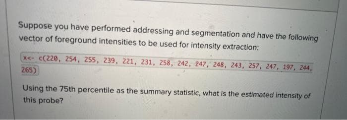 Suppose you have performed addressing and segmentation and have the following
vector of foreground intensities to be used for intensity extraction:
x<-c(220, 254, 255, 239, 221, 231, 258, 242, 247, 248, 243, 257, 247, 197, 244,
265)
Using the 75th percentile as the summary statistic, what is the estimated intensity of
this probe?