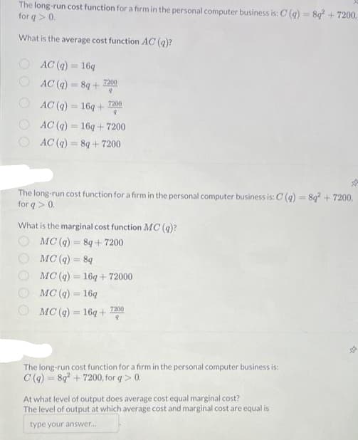 The long-run cost function for a firm in the personal computer business is: C(q) = 8q² + 7200,
for q> 0.
What is the average cost function AC (g)?
AC (q) = 16q
AC (q) = 8q+
7200
9
AC (q) = 16q+
AC (g) 16q+7200
AC(q) = 8q+7200
=
7200
9
The long-run cost function for a firm in the personal computer business is: C(q) = 8q² + 7200.
for q> 0.
What is the marginal cost function MC (q)?
MC(q) = 8q+7200
MC(q) = 8q
MC (g)
MC (q) = 16q
MC (q) = 16q+
16q+72000
7200
The long-run cost function for a firm in the personal computer business is:
C(q) = 8q²+7200, for q> 0.
At what level of output does average cost equal marginal cost?
The level of output at which average cost and marginal cost are equal is
type your answer...
-01