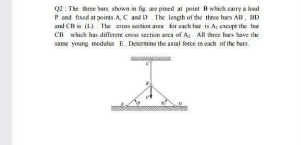 Q2 : The three bars shown in fig are pined at point B which carry a load
P and fixed at points A, C and D. The length of the three bars AB, BD
and CB is (L) . The cross section area for each bar is Aj except the bar
CB which has different cross section area of A, . All three bars have the
same young modulus E. Determine the axial force in cach of the bars.
