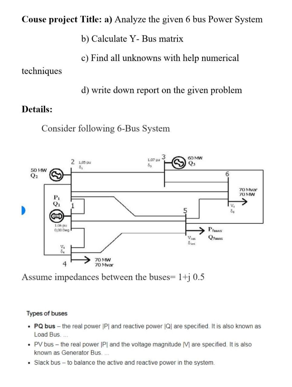 Couse project Title: a) Analyze the given 6 bus Power System
b) Calculate Y- Bus matrix
c) Find all unknowns with help numerical
techniques
d) write down report on the given problem
Details:
60 MW
Q3
Consider following 6-Bus System
3
2 1,05 pu
8₂
1.07 pu
8₂
50 MW
Q₂
1
3
P₁
Q₁
Gleak
1.06 pu
0,00 Deg
V₂
6₂
5
Vian
Pmax
Q5max
6
V₁
86
70 Mat
70 MW
8 sert
70 MW
70 Mvar
4
Assume impedances between the buses= 1+j 0.5
Types of buses
• PQ bus - the real power IPI and reactive power IQ are specified. It is also known as
Load Bus....
• PV bus - the real power IPI and the voltage magnitude [V] are specified. It is also
known as Generator Bus....
. Slack bus to balance the active and reactive power in the system.