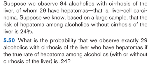 5.50 What is the probability that we observe exactly 29
alcoholics with cirrhosis of the liver who have hepatomas if
the true rate of hepatoma among alcoholics (with or without
cirrhosis of the liver) is .24?
