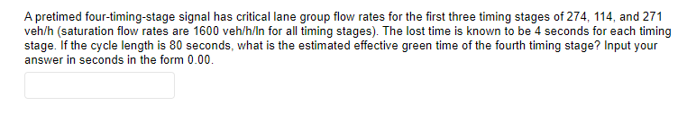 A pretimed four-timing-stage signal has critical lane group flow rates for the first three timing stages of 274, 114, and 271
veh/h (saturation flow rates are 1600 veh/h/ln for all timing stages). The lost time is known to be 4 seconds for each timing
stage. If the cycle length is 80 seconds, what is the estimated effective green time of the fourth timing stage? Input your
answer in seconds in the form 0.00.
