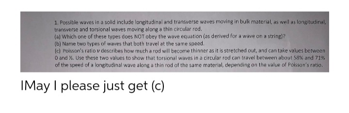 1. Possible waves in a solid include longitudinal and transverse waves moving in bulk material, as well as longitudinal,
transverse and torsional waves moving along a thin circular rod.
(a) Which one of these types does NOT obey the wave equation (as derived for a wave on a string)?
(b) Name two types of waves that both travel at the same speed.
(c) Polsson's ratio v describes how much a rod will become thinner as it is stretched out, and can take values between
O and X. Use these two values to show that torsional waves in a circular rod can travel between about 58% and 71%
of the speed of a longitudinal wave along a thin rod of the same material, depending on the value of Poissan's ratio.
IMay I please just get (c)
