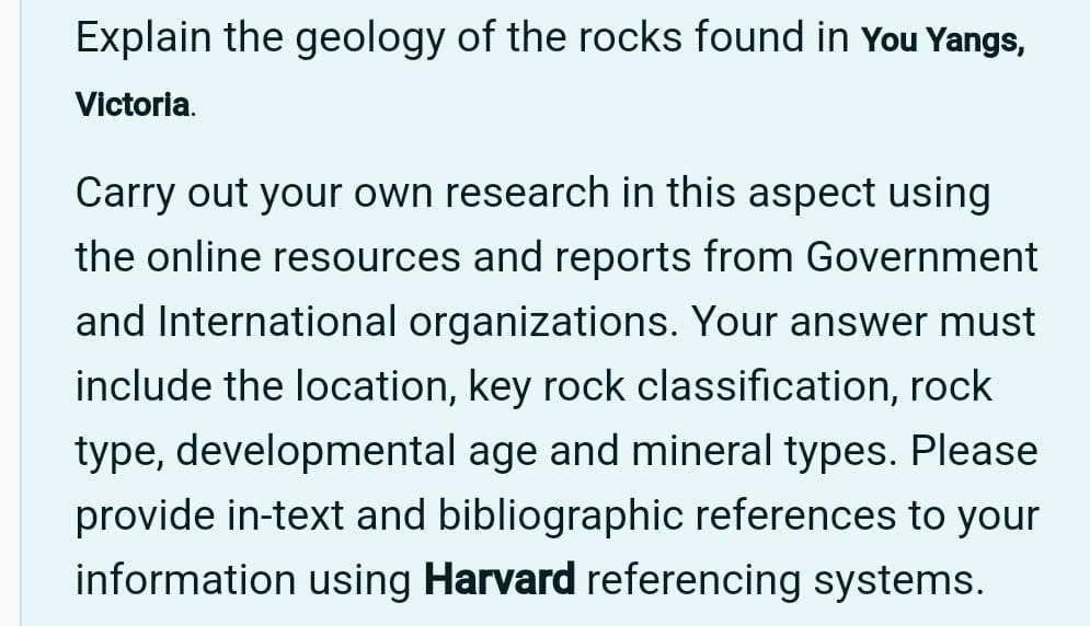 Explain the geology of the rocks found in You Yangs,
Victoria.
Carry out your own research in this aspect using
the online resources and reports from Government
and International organizations. Your answer must
include the location, key rock classification, rock
type, developmental age and mineral types. Please
provide in-text and bibliographic references to your
information using Harvard referencing systems.
