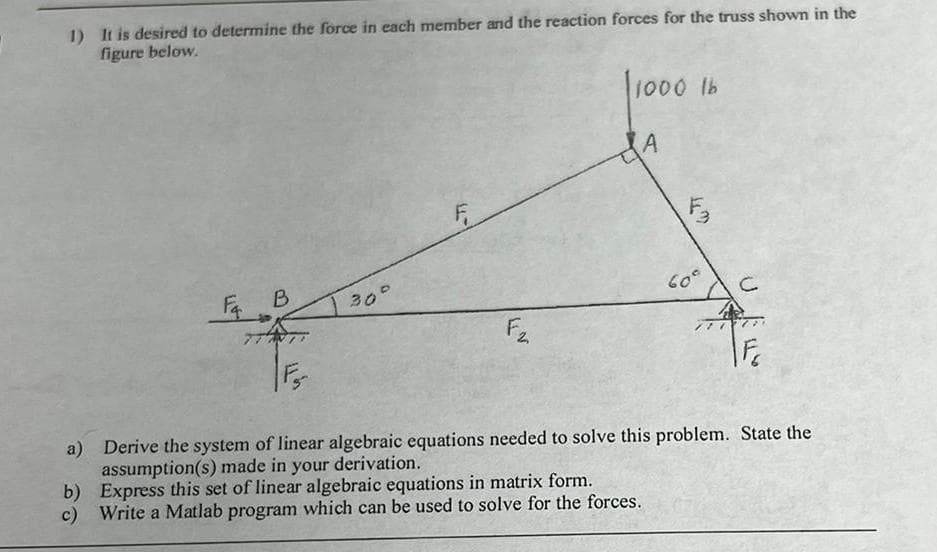 1) It is desired to determine the force in each member and the reaction forces for the truss shown in the
figure below.
l1000 Ib
后B
30°
60°
F
a) Derive the system of linear algebraic equations needed to solve this problem. State the
assumption(s) made in your derivation.
b) Express this set of linear algebraic equations in matrix form.
c) Write a Matlab program which can be used to solve for the forces.
