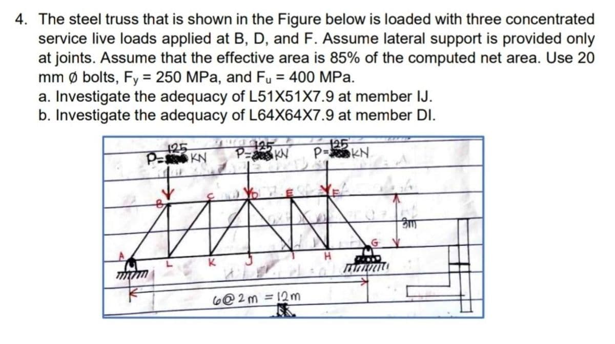 4. The steel truss that is shown in the Figure below is loaded with three concentrated
service live loads applied at B, D, and F. Assume lateral support is provided only
at joints. Assume that the effective area is 85% of the computed net area. Use 20
mm ø bolts, Fy = 250 MPa, and Fu = 400 MPa.
a. Investigate the adequacy of L51X51X7.9 at member IJ.
b. Investigate the adequacy of L64X64X7.9 at member DI.
125
125
P= KN
125
P= KN
P=
KN
6@2m =12m
%3D
