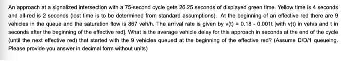 An approach at a signalized intersection with a 75-second cycle gets 26.25 seconds of displayed green time. Yellow time is 4 seconds
and all-red is 2 seconds (lost time is to be determined from standard assumptions). At the beginning of an effective red there are 9
vehicles in the queue and the saturation flow is 867 veh/h. The arrival rate is given by v(t) = 0.18 - 0.0011 (with v(t) in veh/s and t in
seconds after the beginning of the effective red). What is the average vehicle delay for this approach in seconds at the end of the cycle
(until the next effective red) that started with the 9 vehicles queued at the beginning of the effective red? (Assume D/D/1 queueing.
Please provide you answer in decimal form without units)
