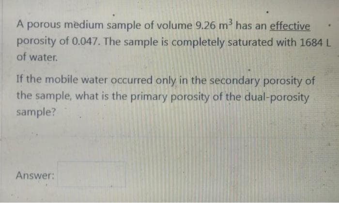 porous medium sample of volume 9.26 m has an effective
porosity of 0.047. The sample is completely saturated with 1684 L
of water.
If the mobile water occurred only in the secondary porosity of
the sample, what is the primary porosity of the dual-porosity
sample?
Answer:
