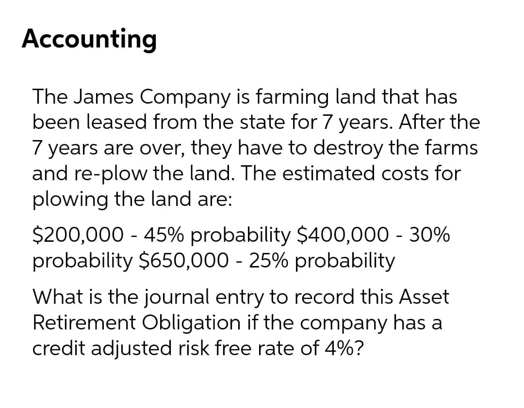 Accounting
The James Company is farming land that has
been leased from the state for 7 years. After the
7 years are over, they have to destroy the farms
and re-plow the land. The estimated costs for
plowing the land are:
$200,000 - 45% probability $400,000 - 30%
probability $650,000 - 25% probability
What is the journal entry to record this Asset
Retirement Obligation if the company has a
credit adjusted risk free rate of 4%?
