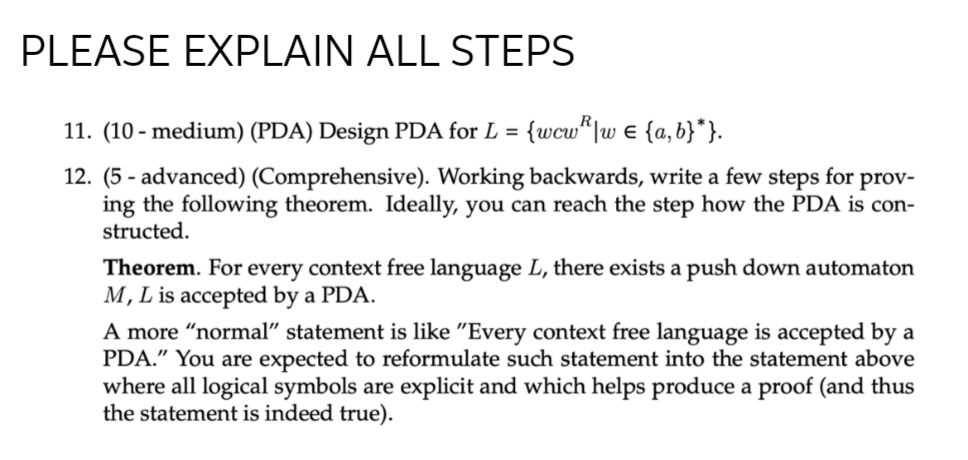 PLEASE EXPLAIN ALL STEPS
11. (10 - medium) (PDA) Design PDA for L = {wcw“|uw e {a,b}*}.
12. (5 - advanced) (Comprehensive). Working backwards, write a few steps for prov-
ing the following theorem. Ideally, you can reach the step how the PDA is con-
structed.
Theorem. For every context free language L, there exists a push down automaton
M, L is accepted by a PDA.
A more “normal" statement is like "Every context free language is accepted by a
PDA." You are expected to reformulate such statement into the statement above
where all logical symbols are explicit and which helps produce a proof (and thus
the statement is indeed true).
