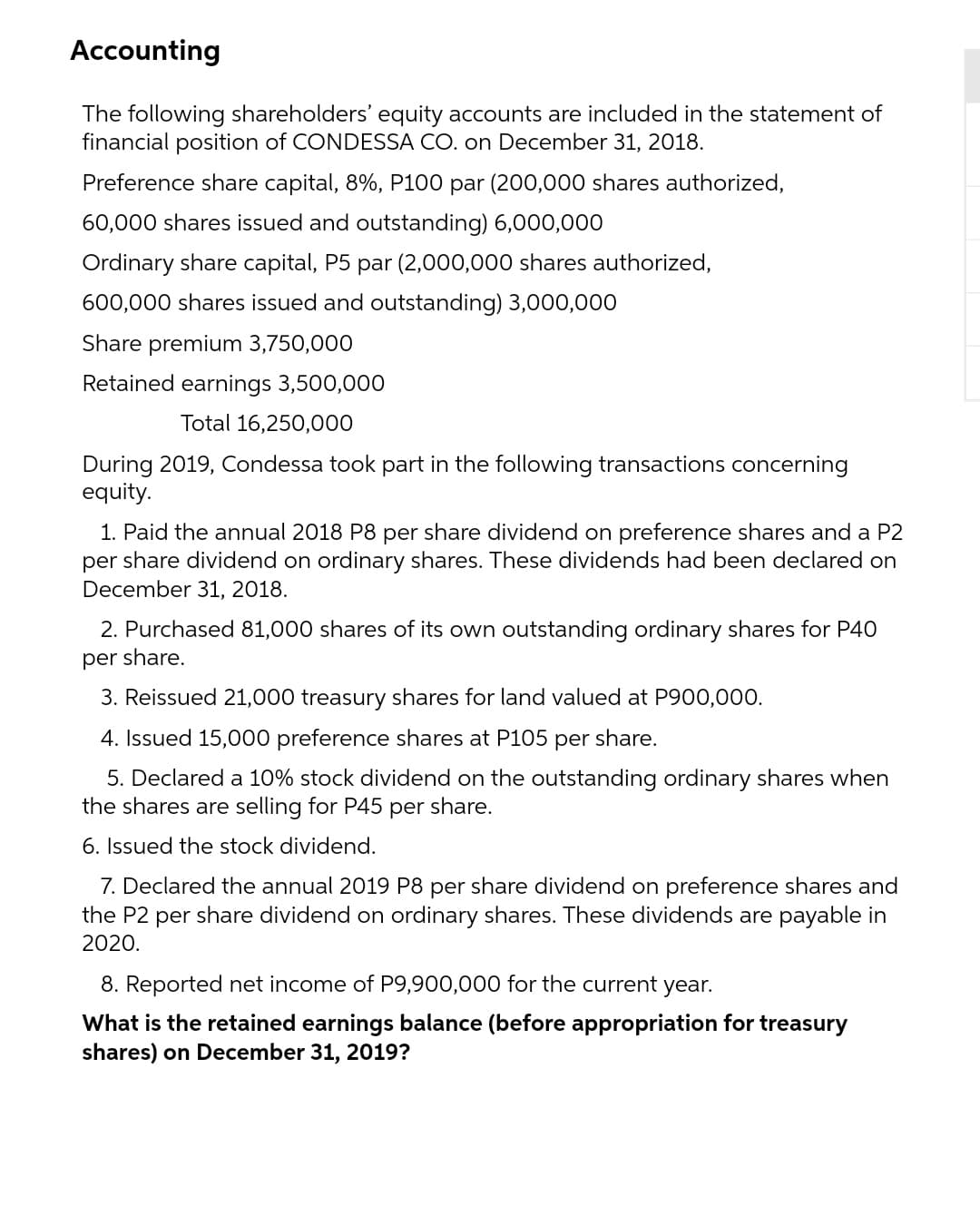 Accounting
The following shareholders' equity accounts are included in the statement of
financial position of CONDESSA CO. on December 31, 2018.
Preference share capital, 8%, P100 par (200,000 shares authorized,
60,000 shares issued and outstanding) 6,000,000
Ordinary share capital, P5 par (2,000,000 shares authorized,
600,000 shares issued and outstanding) 3,000,000
Share premium 3,750,000
Retained earnings 3,500,000
Total 16,250,000
During 2019, Condessa took part in the following transactions concerning
equity.
1. Paid the annual 2018 P8 per share dividend on preference shares and a P2
per share dividend on ordinary shares. These dividends had been declared on
December 31, 2018.
2. Purchased 81,000 shares of its own outstanding ordinary shares for P40
per share.
3. Reissued 21,000 treasury shares for land valued at P900,000.
4. Issued 15,000 preference shares at P105
per
share.
5. Declared a 10% stock dividend on the outstanding ordinary shares when
the shares are selling for P45 per share.
6. Issued the stock dividend.
7. Declared the annual 2019 P8 per share dividend on preference shares and
the P2 per share dividend on ordinary shares. These dividends are payable in
2020.
8. Reported net income of P9,900,000 for the current year.
What is the retained earnings balance (before appropriation for treasury
shares) on December 31, 2019?
