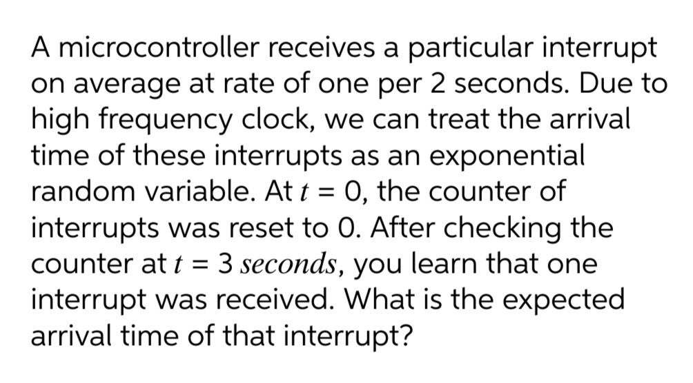 A microcontroller receives a particular interrupt
on average at rate of one per 2 seconds. Due to
high frequency clock, we can treat the arrival
time of these interrupts as an exponential
random variable. At t = 0, the counter of
interrupts was reset to 0. After checking the
counter at t = 3 seconds, you learn that one
interrupt was received. What is the expected
arrival time of that interrupt?
