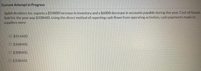 Current Attempt in Progress
Splish Brothers Inc. reports a $24000 increase in inventory and a $6000 decrease in accounts payable during the year. Cost of Goods
Sold for the year was $338400, Using the direct method of reporting cash flows from operating activities, cash payments made to
suppliers were
O $314400.
O $368400.
O $308400.
O $338400.
