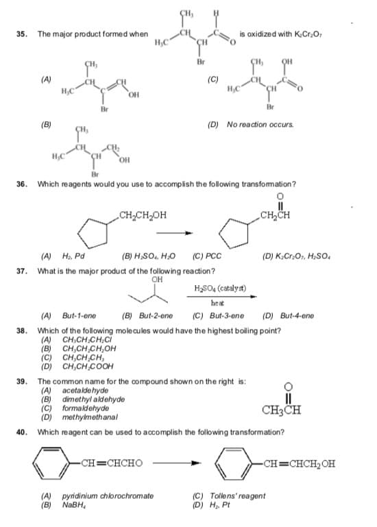 35. The major product formed when
H,C
is oxidized with K.Cr,O,
Br
(A)
(C)
H,C
H,C
OH
Br
Br
(B)
(D) No reaction occurs.
H,C
Br
36. Which reagents would you use to accomplish the following transfomation?
CH,CH,OH
CH,CH
(A) H, Pd
(B) H,SO, HO
(C) PCC
(D) K;Cr,O, H,SO.
37. What is the major product of the following reaction?
H3SO4 (catalyat)
heat
(A)
But-1-ene
(B) But-2-ene
(C) But-3-ene
(D) But-4-ene
38.
Which of the following molecules would have the highest bolling point?
(A) CH,CH.CH,Ci
(B) CH,CH CH,OH
(C) CH,CH CH,
(D) CH,CH COOH
39.
The common name for the compound shown on the right is:
(A) acetaldehyde
(B) dimethyl aldehyde
(C) formaldehyde
(D) methylmethanal
II
CH3CH
40.
Which reagent can be used to accomplish the following transformation?
-CH=CHCHO
-CH=CHCH2OH
(A) pyridinium chiorochromate
(B) NABH,
(C) Tollens' reagent
(D) H, Pt
