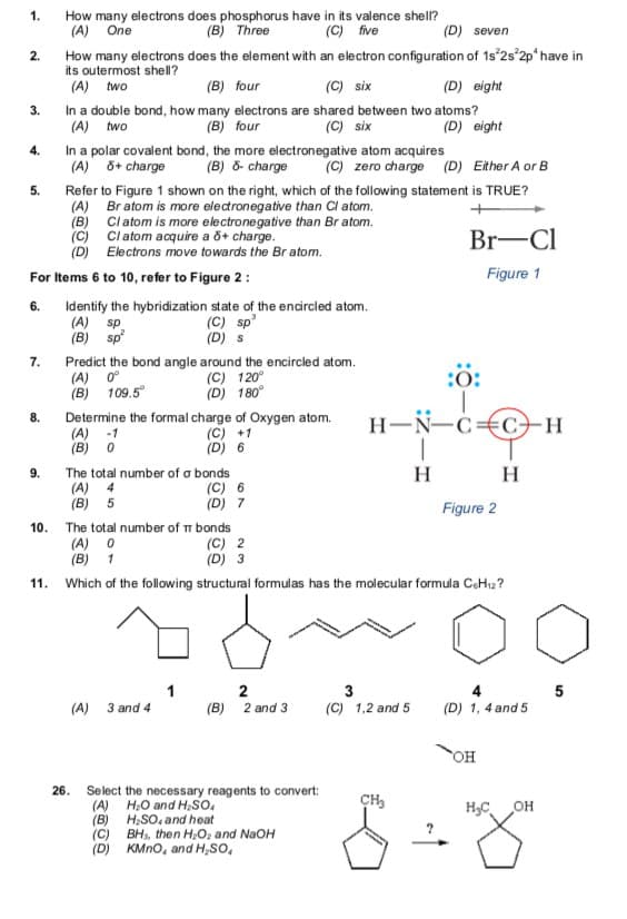 1.
How many electrons does phosphorus have in its valence shell?
(A) One
(B) Three
(C) five
(D) seven
How many electrons does the element with an electron configuration of 1s 2s 2p* have in
its outermost shell?
(A) two
2.
(B) four
(C) six
(D) eight
In a double bond, how many electrons are shared between two atoms?
(B) four
3.
(A) two
(C) six
(D) eight
In a polar covalent bond, the more electronegative atom acquires
(A) õ+ charge
4.
(B) ô- charge
(C) zero charge (D) Either A or B
Refer to Figure 1 shown on the right, which of the following statement is TRUE?
(A) Br atom is more electronegative than Cl atom.
(B) Cl atom is more electronegative than Br atom.
(c) Cl atom acquire a õ+ charge.
(D) Electrons move towards the Br atom.
5.
Br-Cl
For Items 6 to 10, refer to Figure 2 :
Figure 1
Identify the hybridization state of the encircled atom.
(A) sp.
(B) sp
6.
(C) sp'
(D) s
Predict the bond angle around the encircled atom.
(A) 0°
(B) 109.5°
7.
(C) 120°
(D) 180°
:0:
Determine the formal charge of Oxygen atom.
(A) -1
(B) 0
H-N-c€C+H
8.
(C) +1
(D) 6
H
The total number of a bonds
(A) 4
(B) 5
9.
H
(C) 6
(D) 7
Figure 2
The total number of m bonds
(A) O
(B) 1
10.
(C) 2
(D) 3
11.
Which of the following structural formulas has the molecular formula CeHı2?
1
2
(B) 2 and 3
3
5
(A)
3 and 4
(C) 1,2 and 5
(D) 1, 4 and 5
OH
26.
Select the necessary reagents to convert:
(A) H,O and H,so,
(B) H;SO, and heat
(C) BH, then H;O, and NaOH
(D) KMno, and H,so,
CH,
H,C
OH
