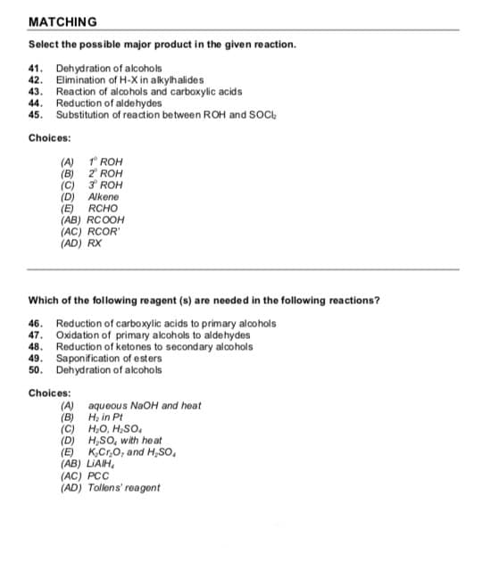 MATCHING
Select the possible major product in the given reaction.
41. Dehydration of alcohols
42. Elimination of H-X in alkylhalides
43. Reaction of alcohols and carboxylic acids
44. Reduction of aldehydes
45. Substitution of reaction between ROH and SOC,
Choices:
(A) * ROH
(B) 2 ROH
(C) 3 ROH
Alkene
(D)
(E)
(AB) RCOOH
(AC) RCOR'
(AD) RX
RCHO
Which of the following reagent (s) are needed in the following reactions?
46. Reduction of carboxylic acids to primary alcohols
47. Oxidation of primary alcohols to aldehydes
Reduction of ketones to secondary alcohols
49. Saponification of esters
50. Dehydration of alcohols
Choices:
aqueous NaOH and heat
(B) H, in Pt
(C) H,O, H;So,
(D) H,SO, with heat
(E) K,Cr,0, and H,SO,
(AB) LIAIH,
(AC) PCC
(AD) Tollens' reagent
(A)
