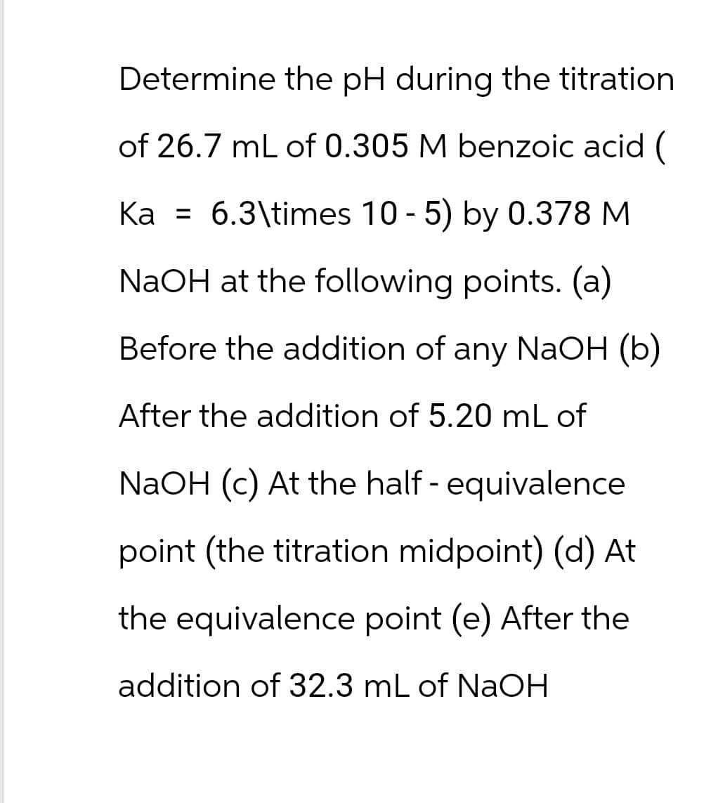 Determine the pH during the titration
of 26.7 mL of 0.305 M benzoic acid (
Ka = 6.3\times 10 - 5) by 0.378 M
NaOH at the following points. (a)
Before the addition of any NaOH (b)
After the addition of 5.20 mL of
NaOH (c) At the half - equivalence
point (the titration midpoint) (d) At
the equivalence point (e) After the
addition of 32.3 mL of NaOH