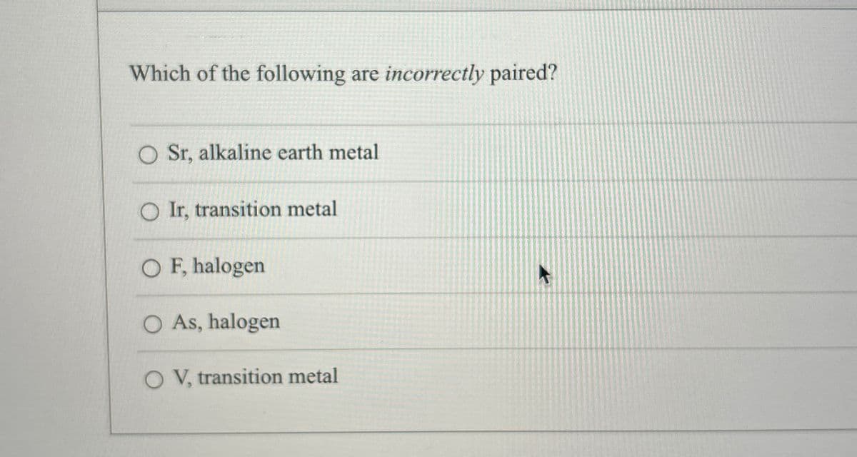 Which of the following are incorrectly paired?
O Sr, alkaline earth metal
Ir, transition metal
O F, halogen
○ As, halogen
OV, transition metal