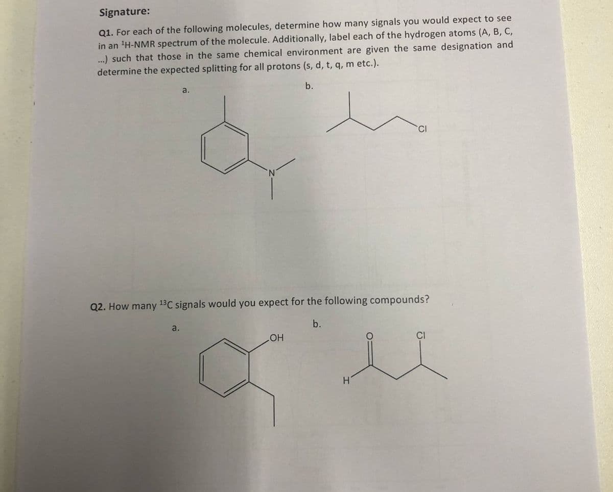 Signature:
Q1. For each of the following molecules, determine how many signals you would expect to see
in an ¹H-NMR spectrum of the molecule. Additionally, label each of the hydrogen atoms (A, B, C,
...) such that those in the same chemical environment are given the same designation and
determine the expected splitting for all protons (s, d, t, q, m etc.).
a.
b.
Q2. How many 13C signals would you expect for the following compounds?
a.
LOH
b.
CI
H