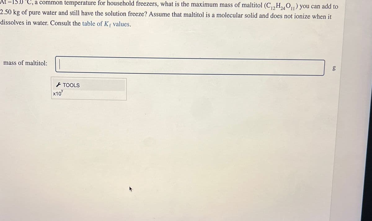 C, a common temperature for household freezers, what is the maximum mass of maltitol (C12H24011) you can add to
2.50 kg of pure water and still have the solution freeze? Assume that maltitol is a molecular solid and does not ionize when it
dissolves in water. Consult the table of Kf values.
mass of maltitol:
×10
TOOLS
g