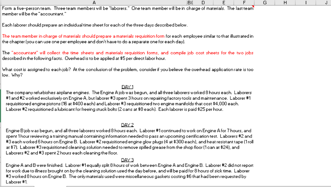 F
G
H
J
Form a five-person team. Three team members will be "laborers." One team member will be in charge of materials. The last team
member will be the "accountant."
Each laborer should prepare an individual time sheet for each of the three days described below.
The team member in charge of materials should prepare a materials requisition form for each employee similar to that illustrated in
the chapter (you can use one per employee and don't have to do a separate one for each day).
The "accountant" will collect the time sheets and materials requisition forms, and compile job cost sheets for the two jobs
described in the following facts. Overhead is to be applied at $5 per direct labor hour.
What cost is assigned to each job? At the conclusion of the problem, consider if you believe the overhead application rate is too
low. Why?
DAY1
The company refurbishes airplane engines. The Engine A job was begun, and all three laborers worked 8 hours each. Laborers
#1and #2 worked exclusively on Engine A, but laborer #3 spent 3 hours on repairing factory tools and maintenance. Laborer #1
requisitioned engine pistons (16 at $400 each) andLaborer #3 requisitioned two engine manifolds that cost $4,000 each.
Laborer #2 requisitioned a lubricant for freeing stuck bolts (2 cans at $8 each). Each laborer is paid $25 per hour.
DAY 2
Engine Bjob was begun, and all three laborers worked 8 hours each. Laborer #1continued to work on Engine A for 7 hours, and
spent 1hour reviewing a training manual containing information needed to pass an upcoming certification test. Laborers #2 and
#3 each worked6 hours on Engine B. Laborer #2 requisitioned engine glow plugs (4 at $300 each), and heat resistant tape (1roll
at $7). Laborer #3 requisitioned cleaning solution needed to remove spilled grease from the shop floor (1can at $24), and
Laborers #2 and #3 spent 2 hours each cleaning the floor.
DAY 3
Engine A and B were finished. Laborer #1equally split 8 hours of work between Engine A and Engine B. Laborer #2 did not report
for work due to illness brought on by the cleaning solution used the day before, and will be paid for 8 hours of sick time. Laborer
#3 worked 8 hours on Engine B. The only materials used were miscellaneous gaskets costing $6 that had been requested by
Laborer #1.
