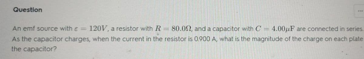 Question
***
An emf source with ε = 120V, a resistor with R= 80.00, and a capacitor with C = 4.00μF are connected in series.
As the capacitor charges, when the current in the resistor is 0.900 A, what is the magnitude of the charge on each plate
the capacitor?