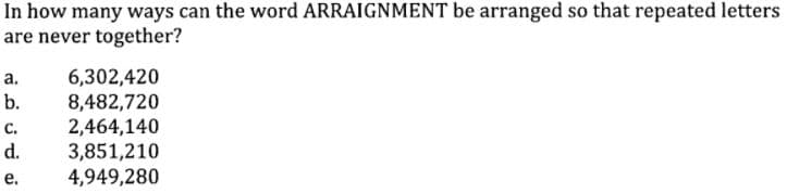 In how many ways can the word ARRAIGNMENT be arranged so that repeated letters
are never together?
6,302,420
8,482,720
2,464,140
3,851,210
4,949,280
а.
b.
с.
d.
е.
