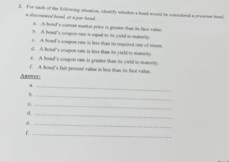 2. For cach of the following situation, identify whether a bond would be considered a premium bond,
a discounted bond, or a par bond.
a. A bond's current market price is greater than its face value.
b. A bond's coupon rate is equal to its yield to maturity.
c. A bond's coupon rate is less than its required rate of return.
d. A bond's coupon rate is less than its yield to maturity.
e. A bond's coupon rate is greater than its yield to maturity.
f. A bond's fair present value is less than its face value.
Answer:
a.
.....
b.
с.
d.
e.
f.
